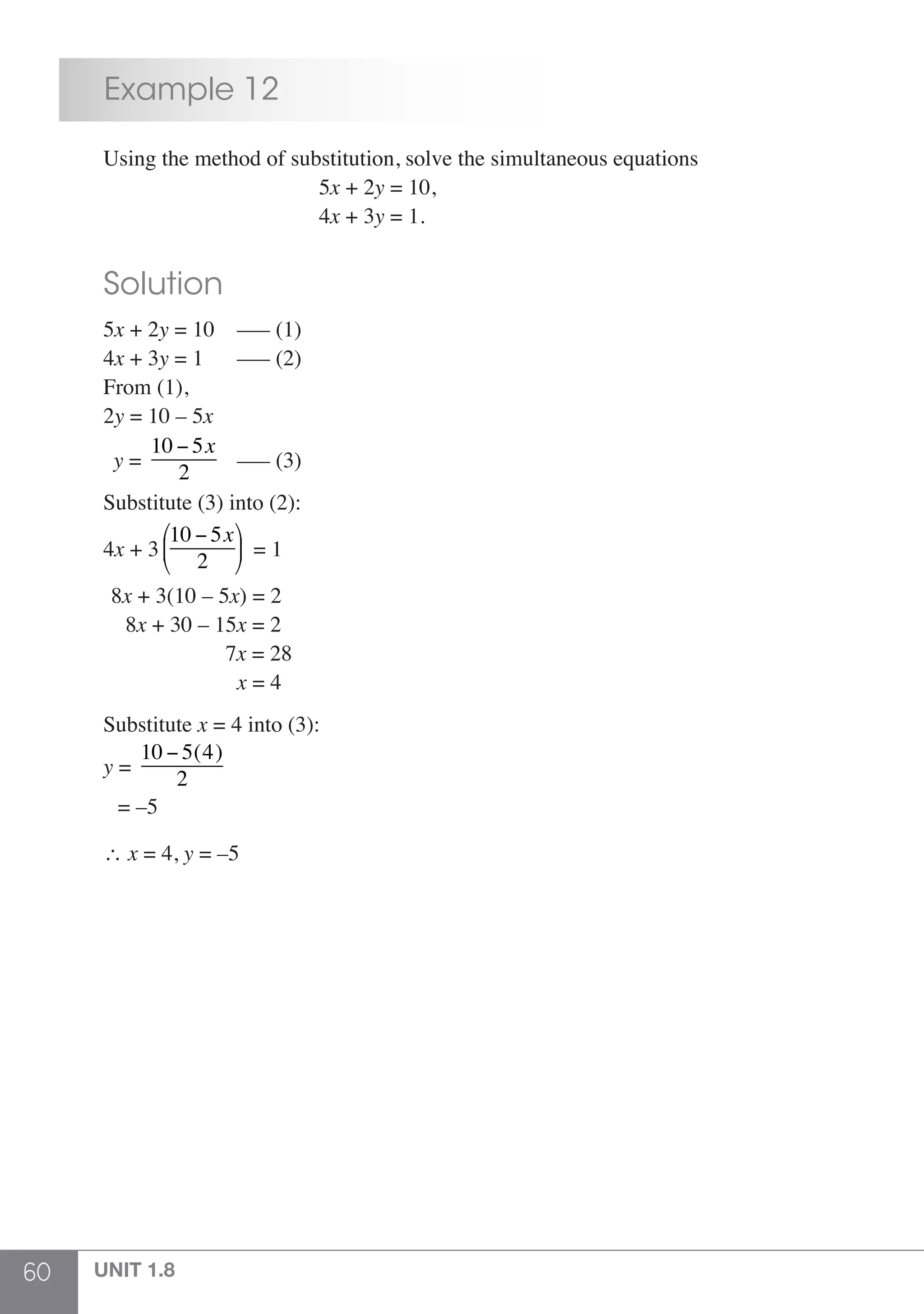 60 UNIT 1.8
	 Example 12
	 Using the method of substitution, solve the simultaneous equations
						5x + 2y = 10,
						4x + 3y = 1.
	 Solution
	5x + 2y = 10 ––– (1)
	4x + 3y = 1 ––– (2)
	 From (1),
	2y = 10 – 5x
	 y =
10 − 5x
2
	 ––– (3)		
	 Substitute (3) into (2):
	4x + 3
10 − 5x
2
⎛
⎝
⎜
⎞
⎠
⎟ = 1
	 8x + 3(10 – 5x) = 2
	 8x + 30 – 15x = 2
	 7x = 28
				 x = 4
	
	Substitute x = 4 into (3):
	 y =
10 − 5(4)
2
	 = –5
	 ∴ x = 4, y = –5
 