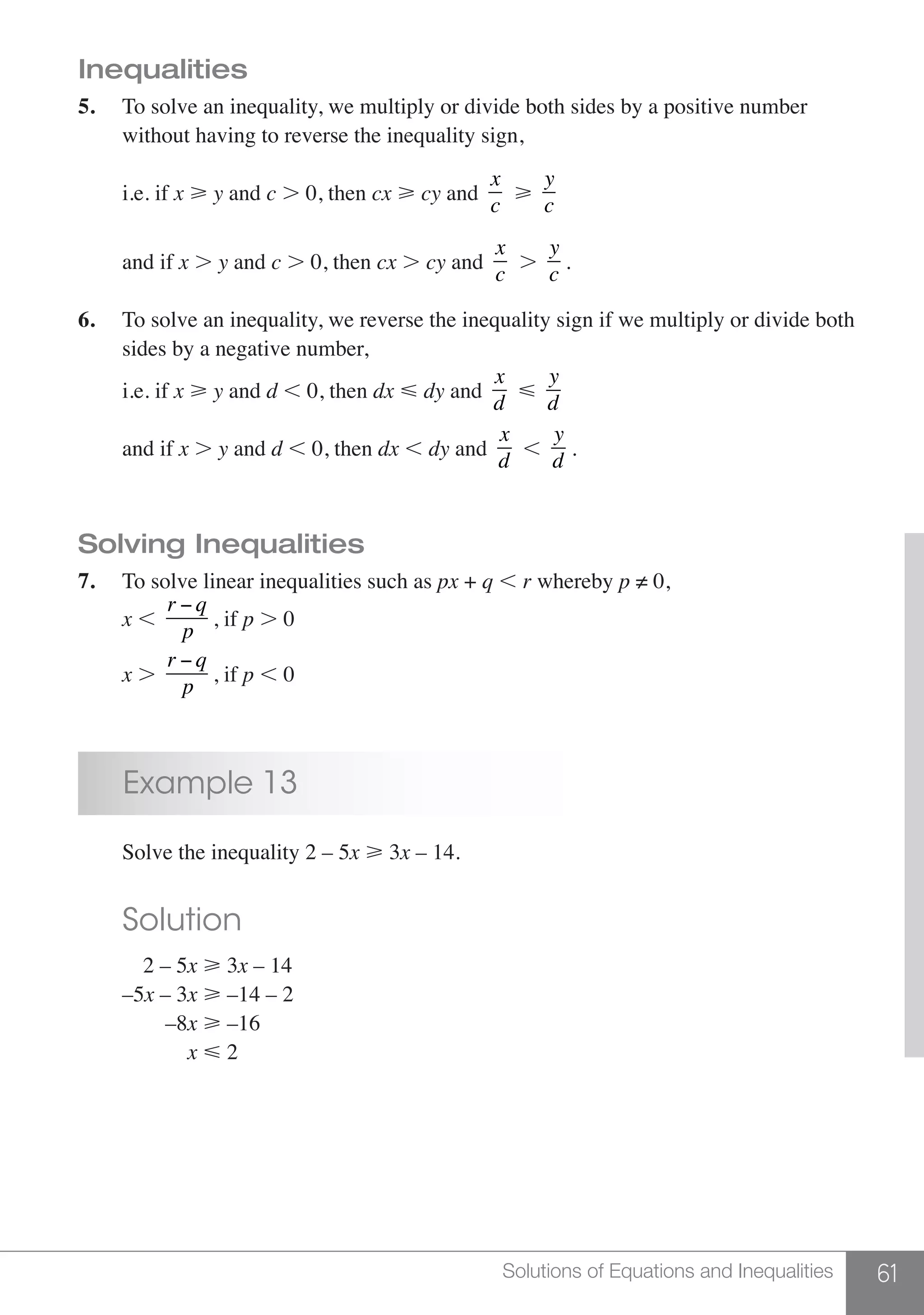 61Solutions of Equations and Inequalities
Inequalities
5.	 To solve an inequality, we multiply or divide both sides by a positive number
	 without having to reverse the inequality sign,
	 i.e. if x  y and c . 0, then cx  cy and
x
c

y
c
	
and if x . y and c . 0, then cx . cy and
x
c
.
y
c
.
6.	 To solve an inequality, we reverse the inequality sign if we multiply or divide both
	 sides by a negative number,
	 i.e. if x  y and d , 0, then dx  dy and
x
d

y
d
	 and if x . y and d , 0, then dx , dy and
x
d
,
y
d
.
Solving Inequalities
7.	 To solve linear inequalities such as px + q , r whereby p ≠ 0,
	 x ,
r − q
p
, if p . 0
	 x .
r − q
p
, if p , 0
	 Example 13
	 Solve the inequality 2 – 5x > 3x – 14.
	 Solution
	 2 – 5x > 3x – 14
	–5x – 3x > –14 – 2
	 –8x > –16
	 x < 2
 