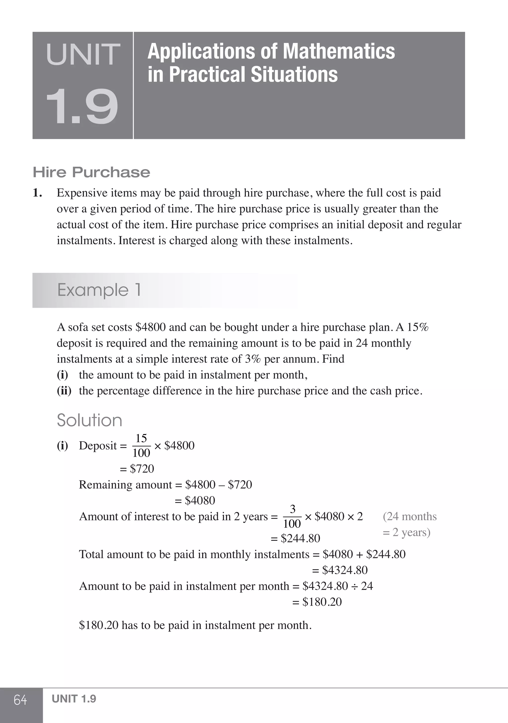 64 UNIT 1.9
Hire Purchase
1.	 Expensive items may be paid through hire purchase, where the full cost is paid
	 over a given period of time. The hire purchase price is usually greater than the
	 actual cost of the item. Hire purchase price comprises an initial deposit and regular
	 instalments. Interest is charged along with these instalments.
	 Example 1
	 A sofa set costs $4800 and can be bought under a hire purchase plan. A 15%
	 deposit is required and the remaining amount is to be paid in 24 monthly
	 instalments at a simple interest rate of 3% per annum. Find
	 (i)	 the amount to be paid in instalment per month,
	 (ii)	 the percentage difference in the hire purchase price and the cash price.
	 Solution
	 (i)	 Deposit =
15
100
× $4800
			 = $720
		 Remaining amount = $4800 – $720
					 = $4080
		 Amount of interest to be paid in 2 years =
3
100
× $4080 × 2
								 = $244.80	
(24 months
= 2 years)
		 Total amount to be paid in monthly instalments = $4080 + $244.80
								 = $4324.80
		 Amount to be paid in instalment per month = $4324.80 ÷ 24
							 = $180.20
		
		 $180.20 has to be paid in instalment per month.
UNIT
1.9
Applications of Mathematics
in Practical Situations
 