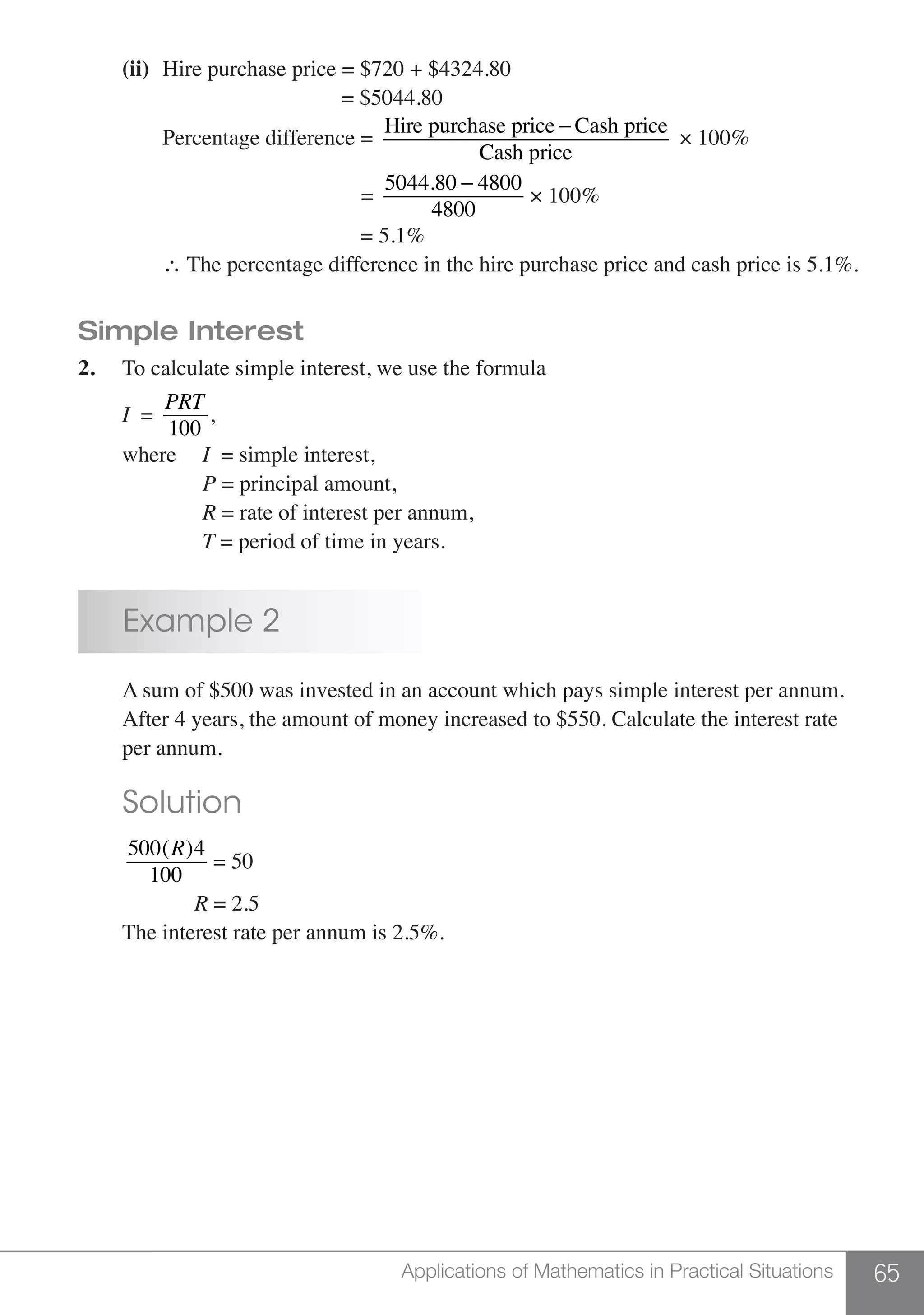 65Applications of Mathematics in Practical Situations
	 (ii)	 Hire purchase price = $720 + $4324.80
						 = $5044.80
		 Percentage difference =
Hire purchase price − Cash price
Cash price
× 100%
					 =
5044.80 − 4800
4800
× 100%
					 = 5.1%
		∴ The percentage difference in the hire purchase price and cash price is 5.1%.
Simple Interest
2.	 To calculate simple interest, we use the formula
	 I =
PRT
100
,
	 where 	 I = simple interest,
			P = principal amount,
			R = rate of interest per annum,
			T = period of time in years.
	 Example 2
	 A sum of $500 was invested in an account which pays simple interest per annum.
	 After 4 years, the amount of money increased to $550. Calculate the interest rate 	
	 per annum.		
	 Solution
	
500(R)4
100
= 50
		 R = 2.5
	 The interest rate per annum is 2.5%.
 