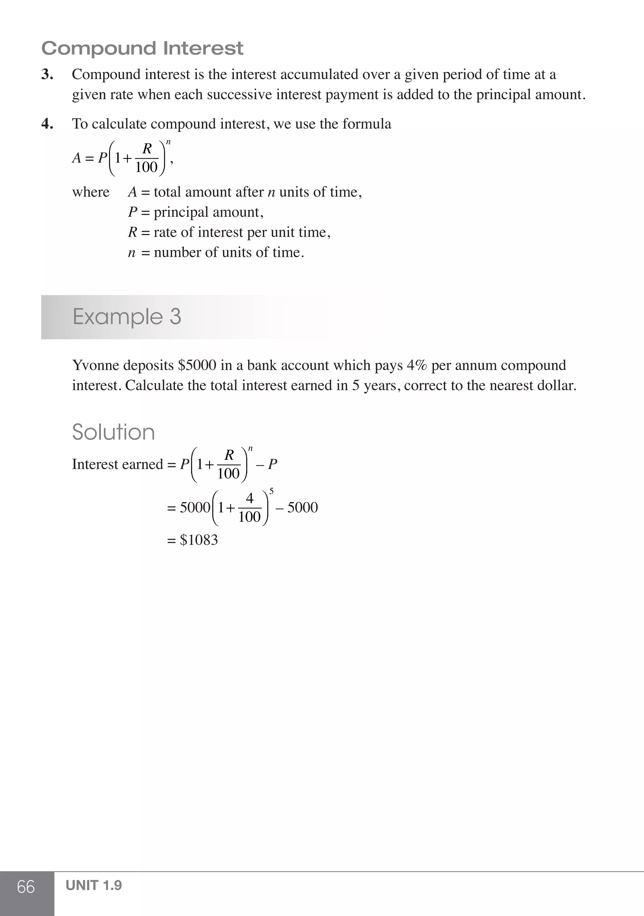 66 UNIT 1.9
Compound Interest
3.	 Compound interest is the interest accumulated over a given period of time at a
	 given rate when each successive interest payment is added to the principal amount.
4.	 To calculate compound interest, we use the formula
	 A = P 1+
R
100
⎛
⎝⎜
⎞
⎠⎟
n
,
	 where 	 A = total amount after n units of time,
			P = principal amount,
			R = rate of interest per unit time,
			n = number of units of time.
	 Example 3
	 Yvonne deposits $5000 in a bank account which pays 4% per annum compound
	 interest. Calculate the total interest earned in 5 years, correct to the nearest dollar.
	 Solution
	 Interest earned = P 1+
R
100
⎛
⎝⎜
⎞
⎠⎟
n
– P
				 = 5000 1+
4
100
⎛
⎝⎜
⎞
⎠⎟
5
– 5000
				 = $1083
 