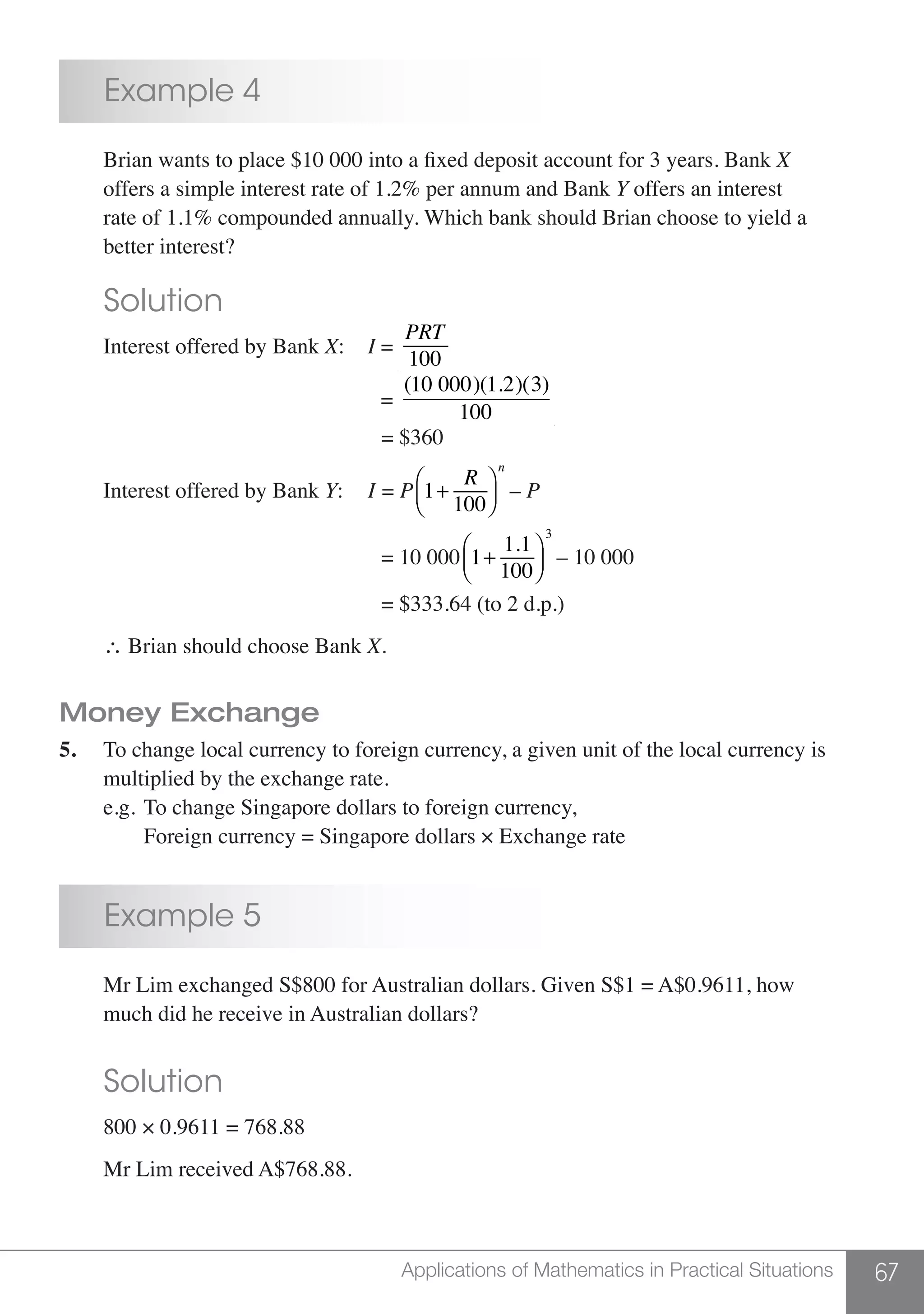 67Applications of Mathematics in Practical Situations
	 Example 4
	 Brian wants to place $10 000 into a fixed deposit account for 3 years. Bank X
	 offers a simple interest rate of 1.2% per annum and Bank Y offers an interest
	 rate of 1.1% compounded annually. Which bank should Brian choose to yield a
	 better interest?
	 Solution
	 Interest offered by Bank X:	 I =
PRT
100
							 =
(10 000)(1.2)(3)
100
							 = $360
	 Interest offered by Bank Y:	 I = P 1+
R
100
⎛
⎝⎜
⎞
⎠⎟
n
– P
							 = 10 000 1+
1.1
100
⎛
⎝⎜
⎞
⎠⎟
3
– 10 000
							 = $333.64 (to 2 d.p.)
	 ∴ Brian should choose Bank X.
Money Exchange
5.	 To change local currency to foreign currency, a given unit of the local currency is
	 multiplied by the exchange rate.
	 e.g.	To change Singapore dollars to foreign currency,
		 Foreign currency = Singapore dollars × Exchange rate
	 Example 5
	 Mr Lim exchanged S$800 for Australian dollars. Given S$1 = A$0.9611, how
	 much did he receive in Australian dollars?
	 Solution
	 800 × 0.9611 = 768.88
	 Mr Lim received A$768.88.
 