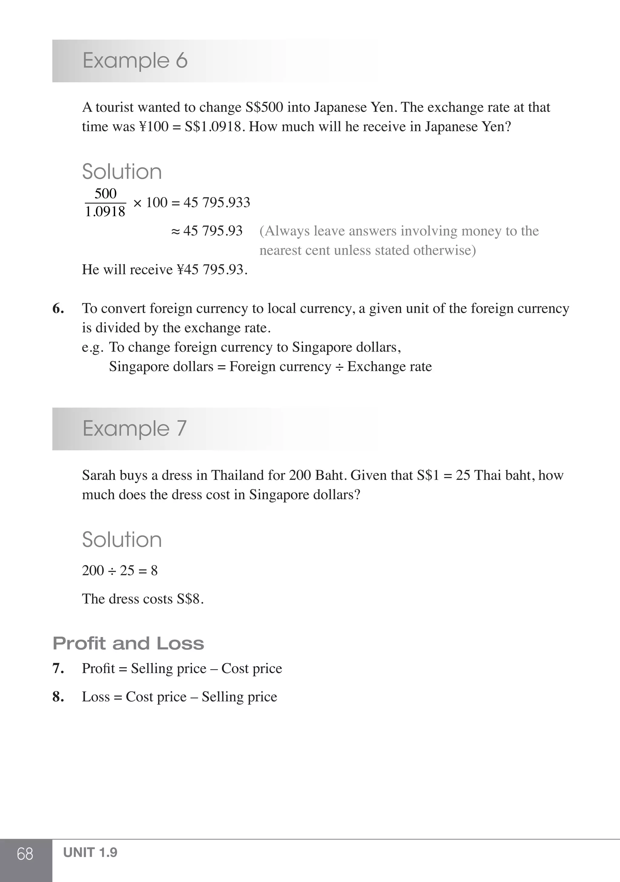 68 UNIT 1.9
	 Example 6
	 A tourist wanted to change S$500 into Japanese Yen. The exchange rate at that
	 time was ¥100 = S$1.0918. How much will he receive in Japanese Yen?
	 Solution
	
500
1.0918
× 100 = 45 795.933
				 ≈ 45 795.93	 (Always leave answers involving money to the 	
							 nearest cent unless stated otherwise)
	 He will receive ¥45 795.93.
6.	 To convert foreign currency to local currency, a given unit of the foreign currency 	
	 is divided by the exchange rate.
	 e.g.	To change foreign currency to Singapore dollars,
		 Singapore dollars = Foreign currency ÷ Exchange rate
	 Example 7
	 Sarah buys a dress in Thailand for 200 Baht. Given that S$1 = 25 Thai baht, how
	 much does the dress cost in Singapore dollars?
	 Solution
	 200 ÷ 25 = 8
	 The dress costs S$8.
Profit and Loss
7.	 Profit = Selling price – Cost price
8.	 Loss = Cost price – Selling price
 