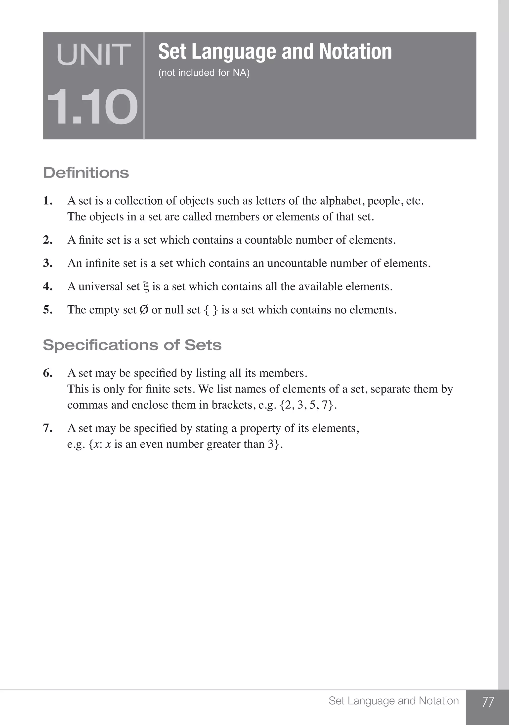 77Set Language and Notation
Definitions
1.	 A set is a collection of objects such as letters of the alphabet, people, etc.
	 The objects in a set are called members or elements of that set.
2.	 A finite set is a set which contains a countable number of elements.
3.	 An infinite set is a set which contains an uncountable number of elements.
4.	 A universal set ξ is a set which contains all the available elements.
5.	 The empty set Ø or null set { } is a set which contains no elements.
Specifications of Sets
6.	 A set may be specified by listing all its members.	
	 This is only for finite sets. We list names of elements of a set, separate them by
	 commas and enclose them in brackets, e.g. {2, 3, 5, 7}.
7.	 A set may be specified by stating a property of its elements,	
	 e.g. {x: x is an even number greater than 3}.
UNIT
1.10
Set Language and Notation
(not included for NA)
 
