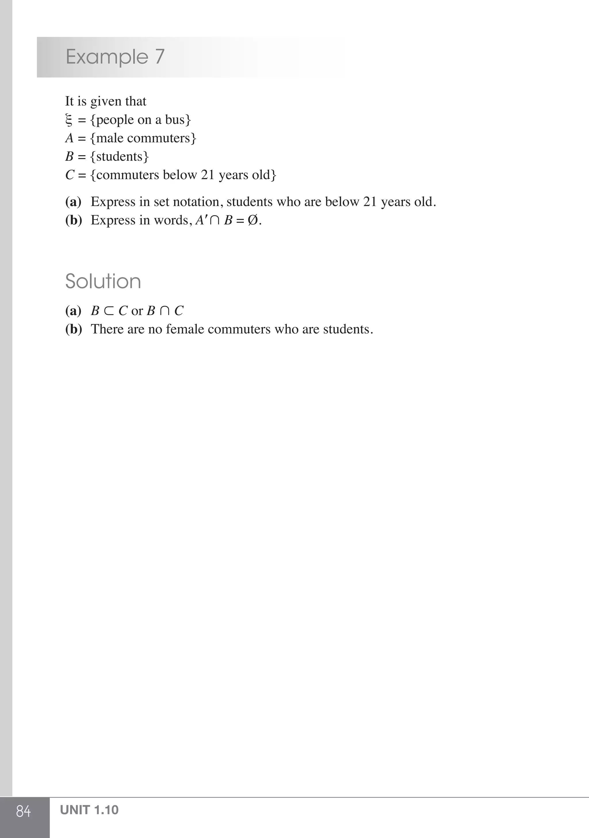84 UNIT 1.10
	 Example 7
	 It is given that
	 ξ = {people on a bus}
	 A = {male commuters}
	 B = {students}
	 C = {commuters below 21 years old}
	 (a)	 Express in set notation, students who are below 21 years old.
	 (b)	 Express in words, A B = Ø.
	 Solution
	 (a)	 B  C or B  C	
	 (b)	 There are no female commuters who are students.
 