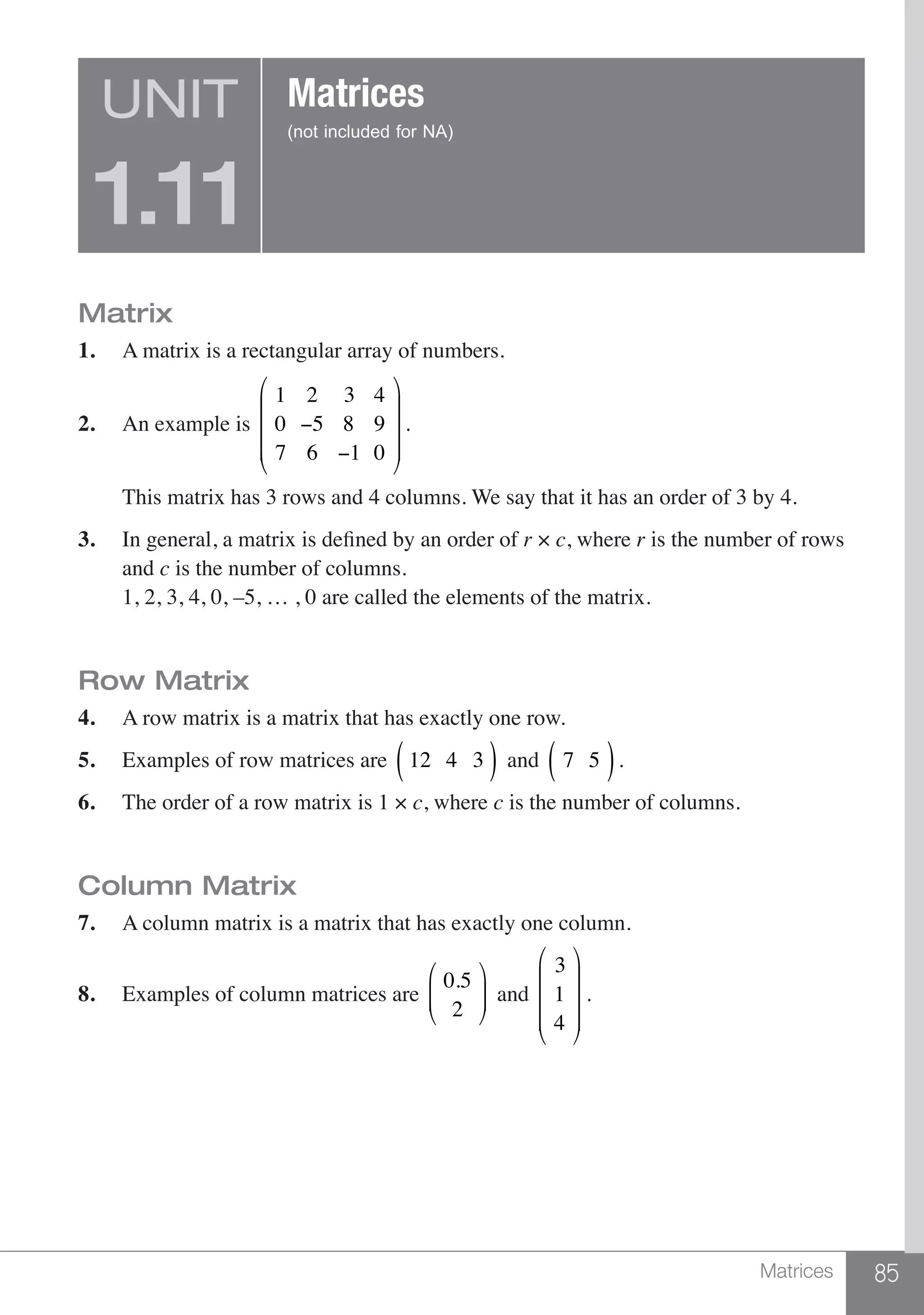 85Matrices
Matrix
1.	 A matrix is a rectangular array of numbers.
2.	 An example is
1 2 3 4
0 −5 8 9
7 6 −1 0
⎛
⎝
⎜
⎜
⎜
⎞
⎠
⎟
⎟
⎟
.
	 This matrix has 3 rows and 4 columns. We say that it has an order of 3 by 4.
3.	 In general, a matrix is defined by an order of r × c, where r is the number of rows
	and c is the number of columns.
	 1, 2, 3, 4, 0, –5, … , 0 are called the elements of the matrix.
Row Matrix
4.	 A row matrix is a matrix that has exactly one row.
5.	 Examples of row matrices are 12 4 3( ) and 7 5( ).
6.	 The order of a row matrix is 1 × c, where c is the number of columns.
Column Matrix
7.	 A column matrix is a matrix that has exactly one column.
8.	 Examples of column matrices are
0.5
2
⎛
⎝
⎜⎜
⎞
⎠
⎟⎟ and
3
1
4
⎛
⎝
⎜
⎜
⎜
⎞
⎠
⎟
⎟
⎟
.
UNIT
1.11
Matrices
(not included for NA)
 
