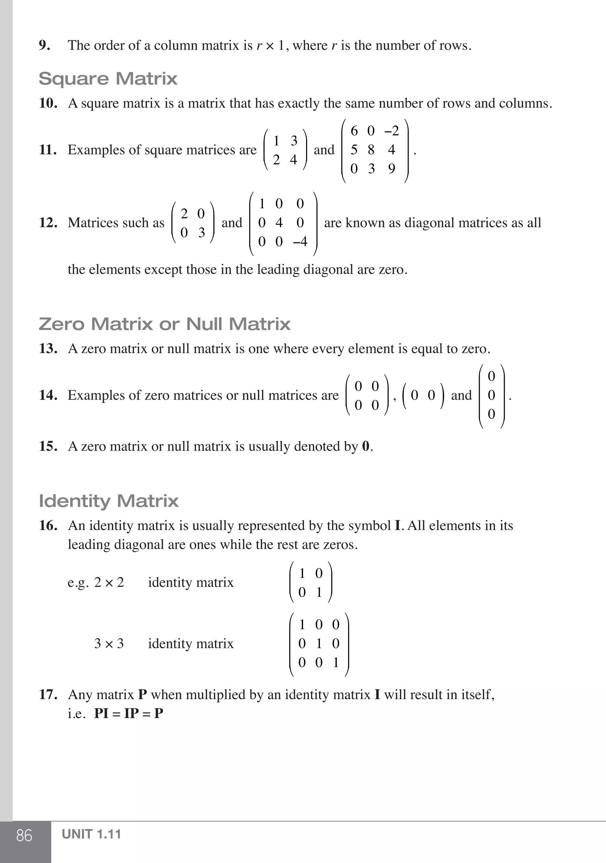86 UNIT 1.11
9.	The order of a column matrix is r × 1, where r is the number of rows.
Square Matrix
10.	 A square matrix is a matrix that has exactly the same number of rows and columns.
11.	 Examples of square matrices are
1 3
2 4
⎛
⎝
⎜⎜
⎞
⎠
⎟⎟ and
6 0 −2
5 8 4
0 3 9
⎛
⎝
⎜
⎜
⎜
⎞
⎠
⎟
⎟
⎟
.
12.	 Matrices such as
2 0
0 3
⎛
⎝
⎜⎜
⎞
⎠
⎟⎟ and
1 0 0
0 4 0
0 0 −4
⎛
⎝
⎜
⎜
⎜
⎞
⎠
⎟
⎟
⎟
are known as diagonal matrices as all
	 the elements except those in the leading diagonal are zero.
Zero Matrix or Null Matrix
13.	 A zero matrix or null matrix is one where every element is equal to zero.
14.	 Examples of zero matrices or null matrices are
0 0
0 0
⎛
⎝
⎜⎜
⎞
⎠
⎟⎟ , 0 0( ) and
0
0
0
⎛
⎝
⎜
⎜
⎜
⎞
⎠
⎟
⎟
⎟
.
15.	 A zero matrix or null matrix is usually denoted by 0.
Identity Matrix
16.	 An identity matrix is usually represented by the symbol I. All elements in its
	 leading diagonal are ones while the rest are zeros.
	 e.g.	2 × 2	 identity matrix	
1 0
0 1
⎛
⎝
⎜⎜
⎞
⎠
⎟⎟ 		
		 3 × 3	 identity matrix	
1 0 0
0 1 0
0 0 1
⎛
⎝
⎜
⎜
⎜
⎞
⎠
⎟
⎟
⎟
		
17.	Any matrix P when multiplied by an identity matrix I will result in itself,
	i.e.	PI = IP = P
 