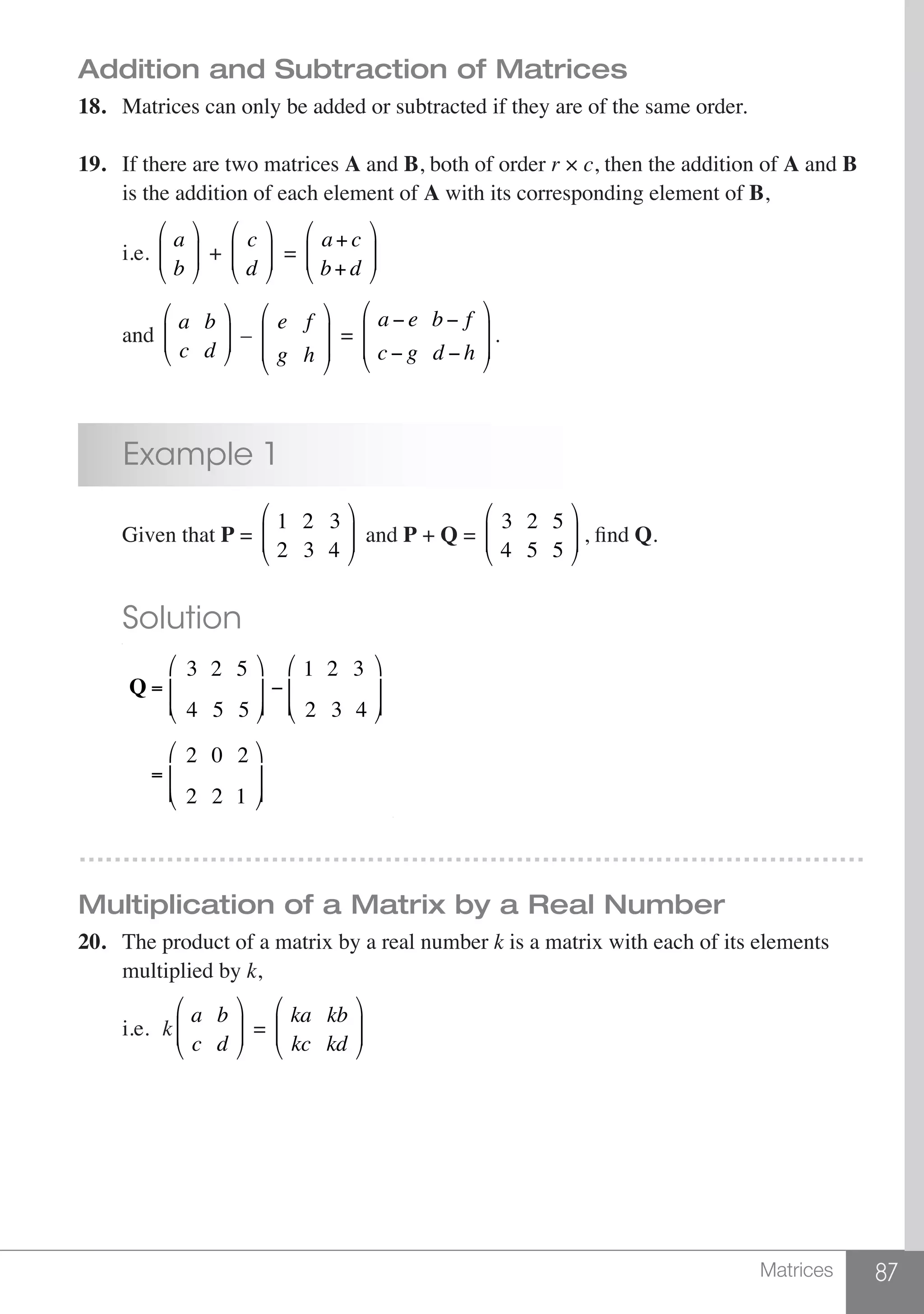 87Matrices
Addition and Subtraction of Matrices
18.	 Matrices can only be added or subtracted if they are of the same order.
19.	 If there are two matrices A and B, both of order r × c, then the addition of A and B
	 is the addition of each element of A with its corresponding element of B,
	 i.e.
a
b
⎛
⎝
⎜⎜
⎞
⎠
⎟⎟ +
c
d
⎛
⎝
⎜⎜
⎞
⎠
⎟⎟ =
a+ c
b+ d
⎛
⎝
⎜⎜
⎞
⎠
⎟⎟
	 and
a b
c d
⎛
⎝
⎜⎜
⎞
⎠
⎟⎟ –
e f
g h
⎛
⎝
⎜
⎜
⎞
⎠
⎟
⎟
=
a − e b − f
c− g d − h
⎛
⎝
⎜
⎜
⎞
⎠
⎟
⎟
.
	 Example 1
	 Given that P =
1 2 3
2 3 4
⎛
⎝
⎜⎜
⎞
⎠
⎟⎟ and P + Q =
3 2 5
4 5 5
⎛
⎝
⎜⎜
⎞
⎠
⎟⎟ , find Q.
	 Solution
	
Q =
3 2 5
4 5 5
⎛
⎝
⎜
⎜
⎞
⎠
⎟
⎟
−
1 2 3
2 3 4
⎛
⎝
⎜
⎜
⎞
⎠
⎟
⎟
=
2 0 2
2 2 1
⎛
⎝
⎜
⎜
⎞
⎠
⎟
⎟
………………………………………………………………………………
Multiplication of a Matrix by a Real Number
20.	 The product of a matrix by a real number k is a matrix with each of its elements
	 multiplied by k,
	i.e.	k
a b
c d
⎛
⎝
⎜⎜
⎞
⎠
⎟⎟ =
ka kb
kc kd
⎛
⎝
⎜⎜
⎞
⎠
⎟⎟
 