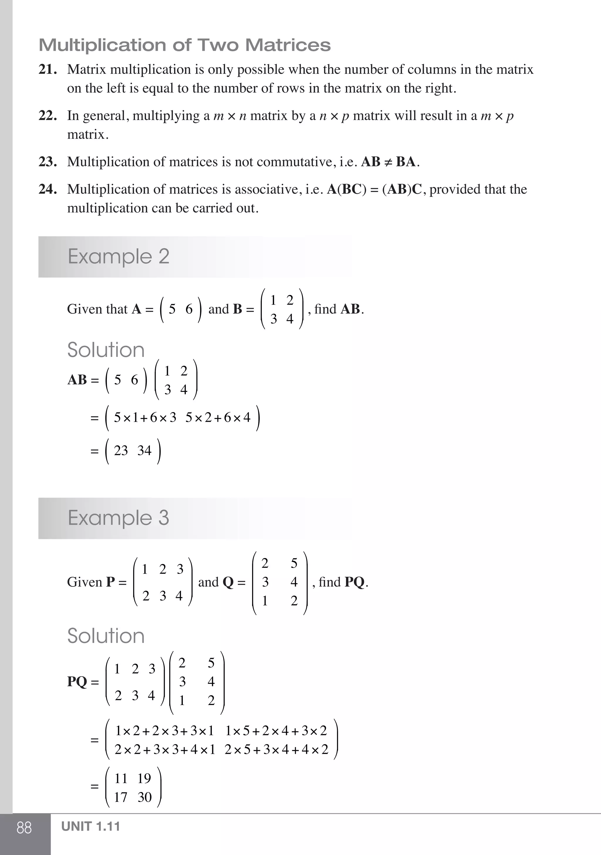 88 UNIT 1.11
Multiplication of Two Matrices
21.	 Matrix multiplication is only possible when the number of columns in the matrix
	 on the left is equal to the number of rows in the matrix on the right.
22.	 In general, multiplying a m × n matrix by a n × p matrix will result in a m × p
	matrix.
23.	 Multiplication of matrices is not commutative, i.e. AB ≠ BA.
24.	 Multiplication of matrices is associative, i.e. A(BC) = (AB)C, provided that the
	 multiplication can be carried out.
	 Example 2
	 Given that A = 5 6( ) and B =
1 2
3 4
⎛
⎝
⎜⎜
⎞
⎠
⎟⎟ , find AB.
	 Solution
	 AB = 5 6( ) 1 2
3 4
⎛
⎝
⎜⎜
⎞
⎠
⎟⎟
	 = 5×1+ 6× 3 5× 2+ 6× 4( )
	 = 23 34( )
	 Example 3
	Given P =
1 2 3
2 3 4
⎛
⎝
⎜
⎜
⎞
⎠
⎟
⎟ and Q =
2
3
1
5
4
2
⎛
⎝
⎜
⎜
⎜
⎞
⎠
⎟
⎟
⎟
, find PQ.
	 Solution
	 PQ =
1 2 3
2 3 4
⎛
⎝
⎜
⎜
⎞
⎠
⎟
⎟
2
3
1
5
4
2
⎛
⎝
⎜
⎜
⎜
⎞
⎠
⎟
⎟
⎟
	 =
1× 2+ 2× 3+ 3×1 1× 5+ 2× 4 + 3× 2
2× 2+ 3× 3+ 4 ×1 2× 5+ 3× 4 + 4 × 2
⎛
⎝
⎜⎜
⎞
⎠
⎟⎟
	 = 11 19
17 30
⎛
⎝
⎜⎜
⎞
⎠
⎟⎟
 