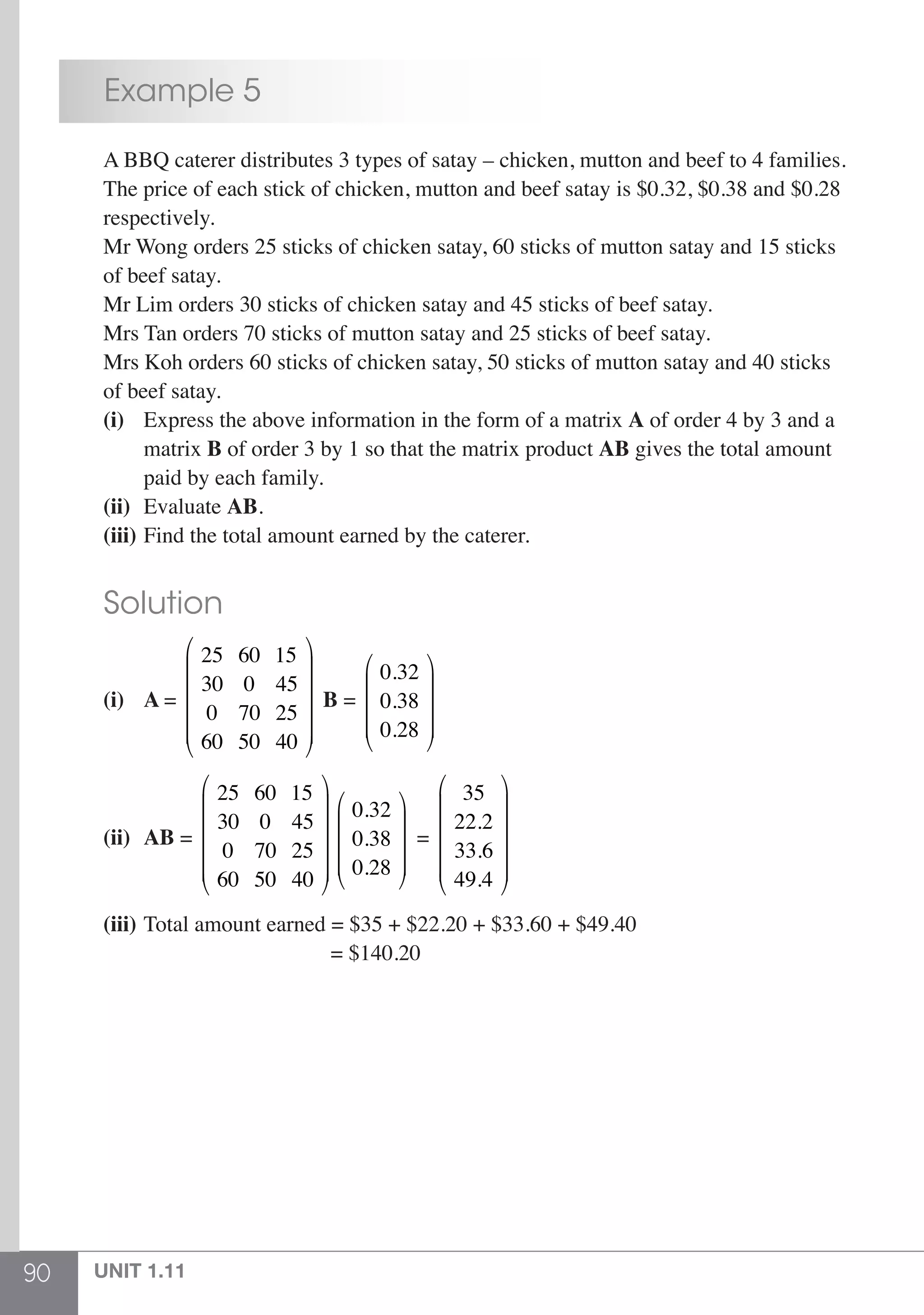 90 UNIT 1.11
	 Example 5
	 A BBQ caterer distributes 3 types of satay – chicken, mutton and beef to 4 families.
	 The price of each stick of chicken, mutton and beef satay is $0.32, $0.38 and $0.28
	respectively.
	 Mr Wong orders 25 sticks of chicken satay, 60 sticks of mutton satay and 15 sticks
	 of beef satay.
	 Mr Lim orders 30 sticks of chicken satay and 45 sticks of beef satay.
	 Mrs Tan orders 70 sticks of mutton satay and 25 sticks of beef satay.
	 Mrs Koh orders 60 sticks of chicken satay, 50 sticks of mutton satay and 40 sticks
	 of beef satay.
	 (i)	 Express the above information in the form of a matrix A of order 4 by 3 and a
		matrix B of order 3 by 1 so that the matrix product AB gives the total amount
		 paid by each family.
	 (ii)	 Evaluate AB.
	 (iii) 	Find the total amount earned by the caterer.
	 Solution
	 (i)	 A =
25 60 15
30 0 45
0 70 25
60 50 40
⎛
⎝
⎜
⎜
⎜
⎜
⎞
⎠
⎟
⎟
⎟
⎟
B =
0.32
0.38
0.28
⎛
⎝
⎜
⎜
⎜
⎞
⎠
⎟
⎟
⎟
	(ii)	 AB =
25 60 15
30 0 45
0 70 25
60 50 40
⎛
⎝
⎜
⎜
⎜
⎜
⎞
⎠
⎟
⎟
⎟
⎟
0.32
0.38
0.28
⎛
⎝
⎜
⎜
⎜
⎞
⎠
⎟
⎟
⎟
=
35
22.2
33.6
49.4
⎛
⎝
⎜
⎜
⎜
⎜
⎞
⎠
⎟
⎟
⎟
⎟
	(iii)	Total amount earned = $35 + $22.20 + $33.60 + $49.40
						 = $140.20
 