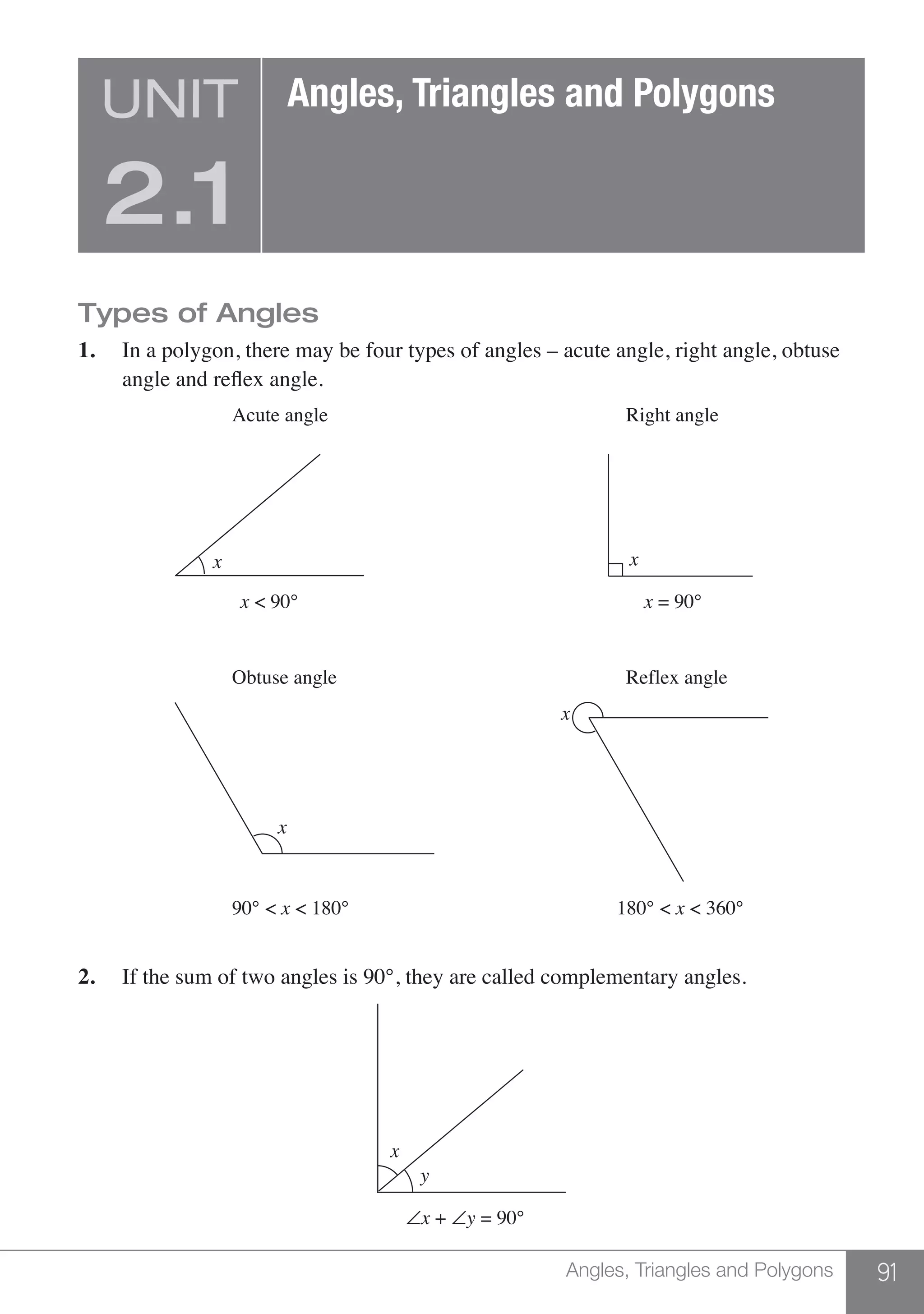 91Angles, Triangles and Polygons
Types of Angles
1.	 In a polygon, there may be four types of angles – acute angle, right angle, obtuse
	 angle and reflex angle.
x
x = 90°x < 90°
180° < x < 360°90° < x < 180°
Obtuse angle Reflex angle
Acute angle Right angle
x
x
x
2.	 If the sum of two angles is 90°, they are called complementary angles.
∠x + ∠y = 90°
y
x
UNIT
2.1
Angles, Triangles and Polygons
 