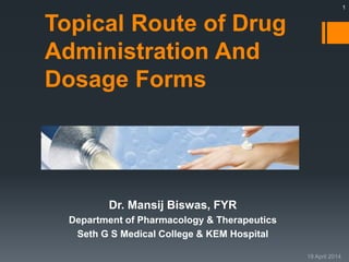 Topical Route of Drug 
Administration And 
Dosage Forms 
Dr. Mansij Biswas, FYR 
Department of Pharmacology & Therapeutics 
Seth G S Medical College & KEM Hospital 
1 
 