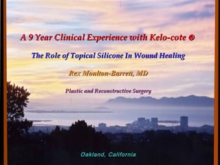 A 9 YearA 9 Year Clinical Experience with Kelo-coteClinical Experience with Kelo-cote ®®
The Role of Topical Silicone In Wound HealingThe Role of Topical Silicone In Wound Healing
Rex Moulton-Barrett, MDRex Moulton-Barrett, MD
Plastic and Reconstructive SurgeryPlastic and Reconstructive Surgery
Oakland, CaliforniaOakland, California
 