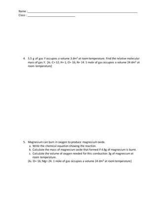 Name :_______________________________________________________________________
Class : _______________________________
4. 5.5 g of gas Y occupies a volume 3 dm3 at room temperature. Find the relative molecular
mass of gas Y. [Ar: C= 12; H= 1; O= 16; N= 14. 1 mole of gas occupies a volume 24 dm3 at
room temperature]
5. Magnesium can burn in oxygen to produce magnesium oxide.
a. Write the chemical equation showing the reaction.
b. Calculate the mass of magnesium oxide that formed if 4.8g of magnesium is burnt.
c. Calculate the volume of oxygen needed for this combustion 3g of magnesium at
room temperature.
[Ar: O= 16; Mg= 24. 1 mole of gas occupies a volume 24 dm3 at room temperature]
 