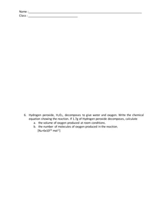 Name :_______________________________________________________________________
Class : _______________________________
6. Hydrogen peroxide, H2O2, decomposes to give water and oxygen. Write the chemical
equation showing the reaction. If 1.7g of Hydrogen peroxide decomposes, calculate
a. the volume of oxygen produced at room conditions.
b. the number of molecules of oxygen produced in the reaction.
[NA=6x1023 mol-1]
 