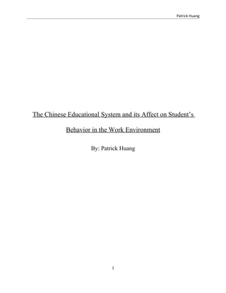 Patrick Huang




The Chinese Educational System and its Affect on Student’s

            Behavior in the Work Environment

                     By: Patrick Huang




                             1
 