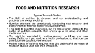 FOOD AND NUTRITION RESEARCH
Types of Research Studies
 The field of nutrition is dynamic, and our understanding and
practices are always evolving.
 Nutrition scientists are continuously conducting new research and
publishing their findings in peer-reviewed journals.
 This adds to scientific knowledge, but it’s also of great interest to the
public, so nutrition research often shows up in the news and other
media sources.
 You might be interested in nutrition research to inform your own
eating habits, or if you work in a health profession, so that you can
give evidence-based advice to others.
 Making sense of science requires that you understand the types of
research studies used and their limitations.
 