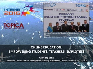 Microsoft Chairman Bill Gates and Vietnam Deputy Prime
Minister
Phạm Gia Khiêm launch a TOPICA initiative, 4/2006
ONLINE EDUCATION:
EMPOWERING STUDENTS, TEACHERS, EMPLOYEES
Cao Công Minh
Co-Founder, Senior Director of Corporate Branding & Marketing, Topica Edtech Group, 12/2016
 