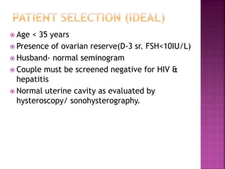  Age < 35 years
 Presence of ovarian reserve(D-3 sr. FSH<10IU/L)
 Husband- normal seminogram
 Couple must be screened negative for HIV &
hepatitis
 Normal uterine cavity as evaluated by
hysteroscopy/ sonohysterography.
 