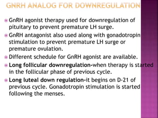  GnRH agonist therapy used for downregulation of
pituitary to prevent premature LH surge.
 GnRH antagonist also used along with gonadotropin
stimulation to prevent premature LH surge or
premature ovulation.
 Different schedule for GnRH agonist are available.
 Long follicular downregulation-when therapy is started
in the follicular phase of previous cycle.
 Long luteal down regulation-it begins on D-21 of
previous cycle. Gonadotropin stimulation is started
following the menses.
 