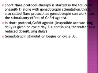  Short flare protocol-therapy is started in the follicular
phase(0-1) along with gonadotropin stimulation,this is
also called flare protocol,as gonadotropin can work over
the stimulatory effect of GnRH agonist.
 In short protocol,GnRH agonist (leuprolide acetate 1mg
daily)Is given on cycle day 2-4,continuing thereafter as a
reduced dose(0.5mg daily)
 Gonadotropin stimulation begins on cycle D3.
 