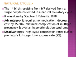  The 1st birth resulting from IVF derived from a
single oocyte collected in a natural ovulatory cycle.
 It was done by Steptoe & Edwards,1978.
 Advantages- it requires no medication, decrease
cost by 75-80%, minimize complication of multiple
pregnancy & ovarian hyperstimulation syndrome.
 Disadvantages- High cycle cancelation rates due to
premature LH surge. Low success rate (7%).
 