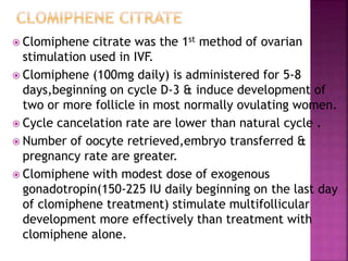  Clomiphene citrate was the 1st method of ovarian
stimulation used in IVF.
 Clomiphene (100mg daily) is administered for 5-8
days,beginning on cycle D-3 & induce development of
two or more follicle in most normally ovulating women.
 Cycle cancelation rate are lower than natural cycle .
 Number of oocyte retrieved,embryo transferred &
pregnancy rate are greater.
 Clomiphene with modest dose of exogenous
gonadotropin(150-225 IU daily beginning on the last day
of clomiphene treatment) stimulate multifollicular
development more effectively than treatment with
clomiphene alone.
 