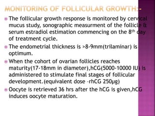  The follicular growth response is monitored by cervical
mucus study, sonographic measurment of the follicle &
serum estradiol estimation commencing on the 8th day
of treatment cycle.
 The endometrial thickness is >8-9mm(trilaminar) is
optimum.
 When the cohort of ovarian follicles reaches
maturity(17-18mm in diameter),hCG(5000-10000 IU) is
administered to stimulate final stages of follicular
development.(equivalent dose –rhCG 250µg)
 Oocyte is retrieved 36 hrs after the hCG is given,hCG
induces oocyte maturation.
 