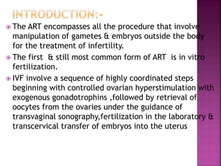  The ART encompasses all the procedure that involve
manipulation of gametes & embryos outside the body
for the treatment of infertility.
 The first & still most common form of ART is in vitro
fertilization.
 IVF involve a sequence of highly coordinated steps
beginning with controlled ovarian hyperstimulation with
exogenous gonadotrophins ,followed by retrieval of
oocytes from the ovaries under the guidance of
transvaginal sonography,fertilization in the laboratory &
transcervical transfer of embryos into the uterus
 