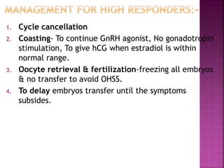 1. Cycle cancellation
2. Coasting- To continue GnRH agonist, No gonadotropin
stimulation, To give hCG when estradiol is within
normal range.
3. Oocyte retrieval & fertilization-freezing all embryos
& no transfer to avoid OHSS.
4. To delay embryos transfer until the symptoms
subsides.
 