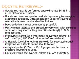  Oocyte retrieval is performed approximately 34-36 hrs
after hCG administration.
 Oocyte retrieval was performed via laproscopy,transvaginal
aspiration guided by ultrasonography under intravenous
seadation is now the standard technique.
 Deep sedation is most common by propofol.
 Most women tolerate the procedure very well with consious
sedation using short acting narcotics(fentanyl) & BZPs
(midazolam).
 Prophylactic antibiotic treatment(doxycyclin 100mg or
cefoxitin 2gm) I/V 30-60 minutes before retrieval.
 Antiseptic (povidine iodine) are toxic for oocyte,thorough
irrigation with sterile saline should follow.
 A vaginal probe (5-7MHz),16-17 gauge needle, vaccum
pressure 100mmHg is used.
 Follicles within the ovaries >10mm dia. Are aspirated.
 
