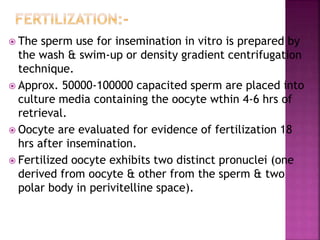  The sperm use for insemination in vitro is prepared by
the wash & swim-up or density gradient centrifugation
technique.
 Approx. 50000-100000 capacited sperm are placed into
culture media containing the oocyte wthin 4-6 hrs of
retrieval.
 Oocyte are evaluated for evidence of fertilization 18
hrs after insemination.
 Fertilized oocyte exhibits two distinct pronuclei (one
derived from oocyte & other from the sperm & two
polar body in perivitelline space).
 