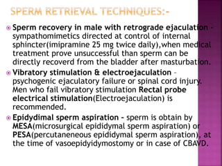  Sperm recovery in male with retrograde ejaculation -
sympathomimetics directed at control of internal
sphincter(imipramine 25 mg twice daily),when medical
treatment prove unsuccessful than sperm can be
directly recoverd from the bladder after masturbation.
 Vibratory stimulation & electroejaculation –
psychogenic ejaculatory failure or spinal cord injury.
Men who fail vibratory stimulation Rectal probe
electrical stimulation(Electroejaculation) is
recommended.
 Epidydimal sperm aspiration – sperm is obtain by
MESA(microsurgical epididymal sperm aspiration) or
PESA(percutaneneous epididymal sperm aspiration), at
the time of vasoepidyidymostomy or in case of CBAVD.
 