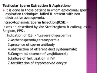 Testicular Sperm Extraction & Aspiration:-
 It is done in those patient in whom epididymal sperm
aspiration technique failed & present with non
obstructive azoospermia.
Intracytoplasmic Sperm Injection(ICSI):-
It was 1st described by Van Streirteghem & colleagues in
Belgium,1992.
Indication of ICSI:- 1.severe oligospermia
2.Asthenospermia,teratospermia
3.presence of sperm antibody
4.obstruction of efferent duct system(male)
5.Congenital absence of vas(bilateral)
6.failure of fertilization in IVF
7.fertilization of crypreserved oocyte
 