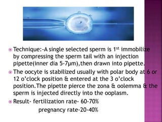  Technique:-A single selected sperm is 1st immobilize
by compressing the sperm tail with an injection
pipette(inner dia 5-7µm),then drawn into pipette.
 The oocyte is stabilized usually with polar body at 6 or
12 o’clock position & entered at the 3 o’clock
position.The pipette pierce the zona & oolemma & the
sperm is injected directly into the ooplasm.
 Result- fertilization rate- 60-70%
pregnancy rate-20-40%
 