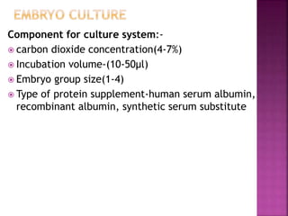 Component for culture system:-
 carbon dioxide concentration(4-7%)
 Incubation volume-(10-50µl)
 Embryo group size(1-4)
 Type of protein supplement-human serum albumin,
recombinant albumin, synthetic serum substitute
 