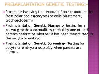  Procedure involving the removal of one or more nuclei
from polar bodies(oocytes) or cells(blastomere,
trophoectoderm)
 Preimplantation Genetic Diagnosis- Testing for a
known genetic abnormalities carried by one or both
parents determine whether it has been transmitted to
the oocyte or embryo.
 Preimplantation Genetic Screening- Testing for
oocyte or embryo aneuploidy when parents are
normal.
 