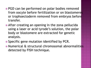  PGD can be performed on polar bodies removed
from oocyte before fertilization or on blastomeres
or trophoectoderm removed from embryos before
transfer.
 After creating an opening in the zona pellucida
using a laser or acid tyrode’s solution, the polar
body or blastomere are extracted for genetic
analysis.
 Specific gene mutation identified by PCR.
 Numerical & structural chromosomal abnormalities
detected by FISH technique.
 