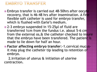  Embryo transfer is carried out 48-50hrs after oocyte
recovery, that is 46-48 hrs after insemination. A fine
flexible soft catheter is used for embryo transfer,
which is flushed with Earle’s medium.
 2-3 embryo suspended in 15-25µl of fluid are
transferred 1cm from the fundus i.e. about 5-6 cm
from the external os,& the catheter checked to insure
that the embryo have been transfered. The patient is
made to lie down for half an hour.
 Factor affecting embryo transfer:-1.cervical mucus-
it may plug the catheter tip leading to retention of
embryo.
2.Irritation of uterus & initiation of uterine
contraction.
 