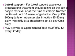  Luteal support:- For luteal support exogenous
progesterone treatment should begins on the day of
oocyte retrieval or at the time of embryo transfer &
continued until 10 weeks of gestation. Orally 300-
800mg daily or intramuscular injection 25-50 mg
daily ,vaginally as a bioadhesive gel 8% gel 90mg
daily.
 hCG is given in supplemented dose 1500-2500 IU
every 3rd day.
 