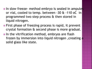  In slow freeze- method embryo is sealed in ampules
or vial, cooled to temp. between -30 & -110 oC in
programmed two step process & then stored in
liquid nitrogen.
 First phase of freezing process is rapid, it prevent
crystal formation & second phase is more gradual.
 In the vitrification method, embryos are flash
frozen by immersion into liquid nitrogen ,creating a
solid glass like state.
 
