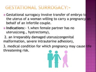  Gestational surrogacy involve transfer of embryo to
the uterus of a woman willing to carry a pregnancy on
behalf of an infertile couple.
 Indications:- 1.when female partner has no
uterus(cong., hystrectomy),
2. an irreparably damaged uterus(congenital
malformation, severe intrauterine adhesion),
3. medical condition for which pregnancy may cause life
threatening risk.
 