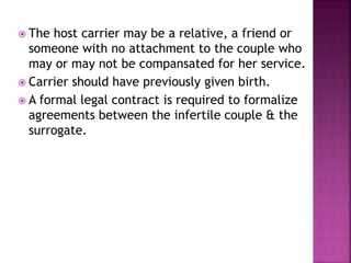  The host carrier may be a relative, a friend or
someone with no attachment to the couple who
may or may not be compansated for her service.
 Carrier should have previously given birth.
 A formal legal contract is required to formalize
agreements between the infertile couple & the
surrogate.
 