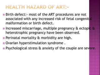  Birth defect:- most of the ART procedures are not
associated with any increased risk of fetal congenital
malformation or birth defect.
 Increased miscarriage, multiple pregnancy & ectopic &
heterotrophic pregnancy have been observed.
 Perinatal mortality & morbidity are high.
 Ovarian hyperstimulation syndrome .
 Psychological stress & anxiety of the couple are severe.
 