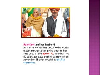 Rajo Devi and her husband
An Indian woman has become the world's
oldest mother after giving birth to her
first child at the age of 70, who married
50 years ago gave birth to a baby girl on
November 28 after receiving fertility
treatment.
 