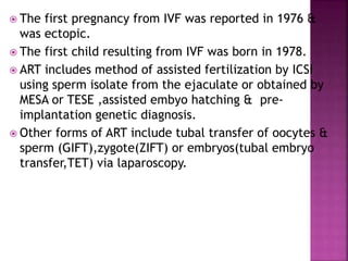  The first pregnancy from IVF was reported in 1976 &
was ectopic.
 The first child resulting from IVF was born in 1978.
 ART includes method of assisted fertilization by ICSI
using sperm isolate from the ejaculate or obtained by
MESA or TESE ,assisted embyo hatching & pre-
implantation genetic diagnosis.
 Other forms of ART include tubal transfer of oocytes &
sperm (GIFT),zygote(ZIFT) or embryos(tubal embryo
transfer,TET) via laparoscopy.
 