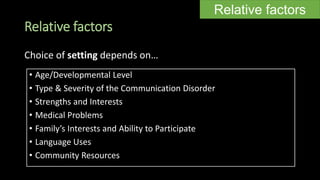 Relative factors
• Age/Developmental Level
• Type & Severity of the Communication Disorder
• Strengths and Interests
• Medical Problems
• Family’s Interests and Ability to Participate
• Language Uses
• Community Resources
Relative factors
Choice of setting depends on…
 