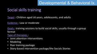 Social skills training
Developmental & Behavioral Ix.
Target : Children aged ≥6 years, adolescents, and adults
Evidence : Low or moderate
Goals : training sessions to build social skills, usually through a group
format
Type of therapies :
• Joint attention interventions
• Modeling
• Peer training package
• Story-based intervention package/the Socials Stories
 