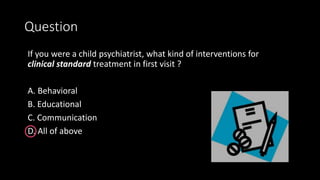 Question
If you were a child psychiatrist, what kind of interventions for
clinical standard treatment in first visit ?
A. Behavioral
B. Educational
C. Communication
D. All of above
 