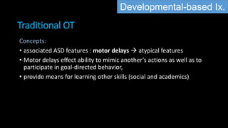 Traditional OT
Developmental-based Ix.
Concepts:
• associated ASD features : motor delays  atypical features
• Motor delays effect ability to mimic another’s actions as well as to
participate in goal-directed behavior,
• provide means for learning other skills (social and academics)
 